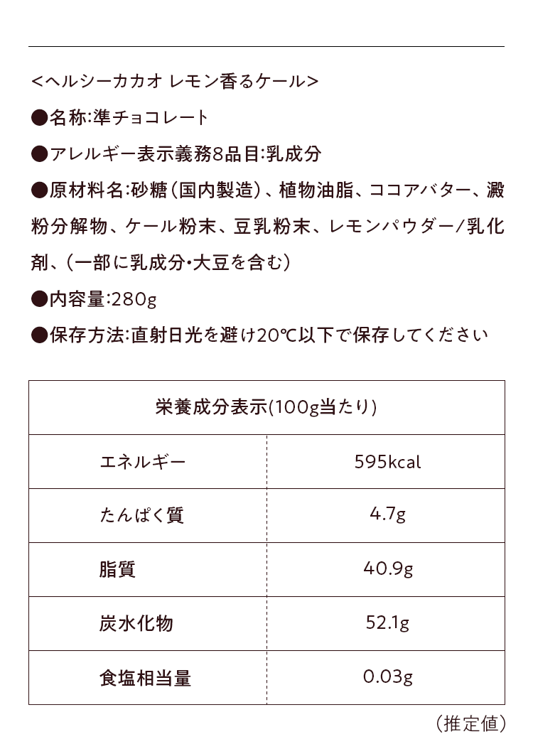 ＜ケール＞ ●アレルギー表示義務8品目:乳成分 ●原材料名： 砂糖（国内製造）、植物油脂、ココアバター、澱粉分解物、ケール粉末、豆乳粉末、レモンパウダー／乳化剤、（一部に乳成分・大豆を含む）●内容量：280g ●保存方法：直射日光を避け20℃以下で保存してください。栄養成分表示（100g当たり）
